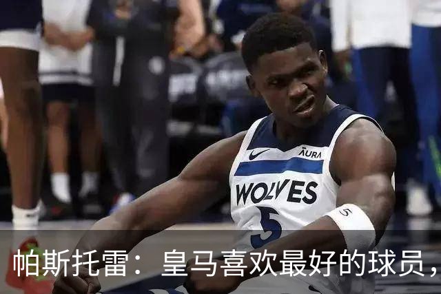 帕斯托雷：皇马喜欢最好的球员，恩佐就是其中之一，他也喜欢皇马